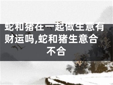 蛇和猪在一起做生意有财运吗,蛇和猪生意合不合