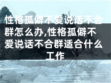 性格孤僻不爱说话不合群怎么办,性格孤僻不爱说话不合群适合什么工作