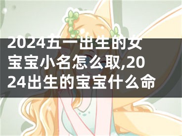 2024五一出生的女宝宝小名怎么取,2024出生的宝宝什么命