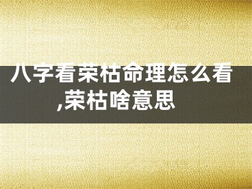 八字看荣枯命理怎么看,荣枯啥意思