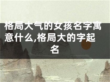 格局大气的女孩名字寓意什么,格局大的字起名