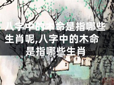八字中的木命是指哪些生肖呢,八字中的木命是指哪些生肖