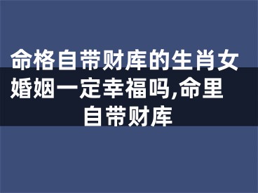命格自带财库的生肖女婚姻一定幸福吗,命里自带财库