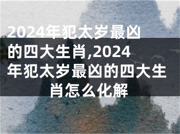 2024年犯太岁最凶的四大生肖,2024年犯太岁最凶的四大生肖怎么化解