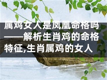 属鸡女人是凤凰命格吗——解析生肖鸡的命格特征,生肖属鸡的女人