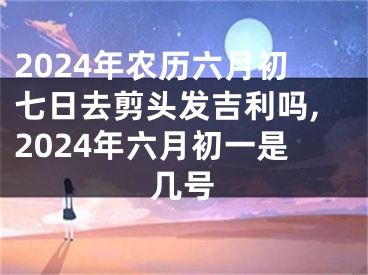 2024年农历六月初七日去剪头发吉利吗,2024年六月初一是几号