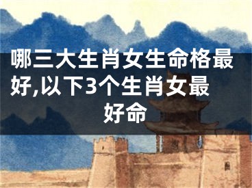 哪三大生肖女生命格最好,以下3个生肖女最好命