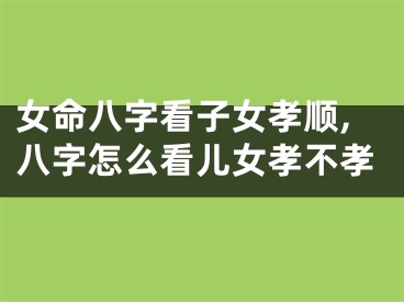 女命八字看子女孝顺,八字怎么看儿女孝不孝