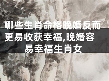 哪些生肖命格晚婚反而更易收获幸福,晚婚容易幸福生肖女