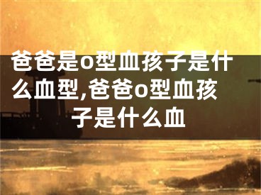 爸爸是o型血孩子是什么血型,爸爸o型血孩子是什么血