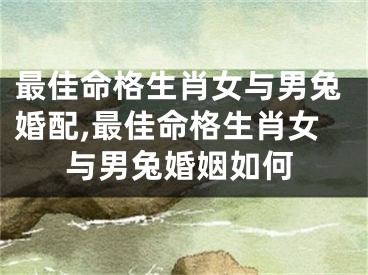 最佳命格生肖女与男兔婚配,最佳命格生肖女与男兔婚姻如何