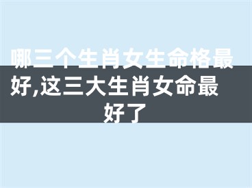 哪三个生肖女生命格最好,这三大生肖女命最好了
