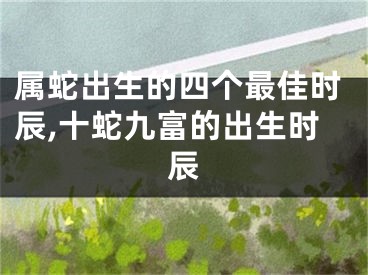 属蛇出生的四个最佳时辰,十蛇九富的出生时辰