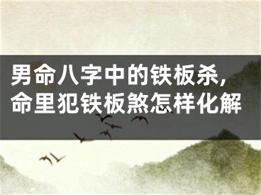 男命八字中的铁板杀,命里犯铁板煞怎样化解