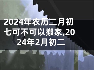 2024年农历二月初七可不可以搬家,2024年2月初二