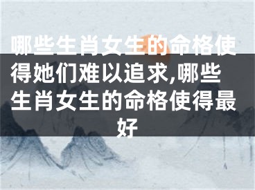 哪些生肖女生的命格使得她们难以追求,哪些生肖女生的命格使得最好