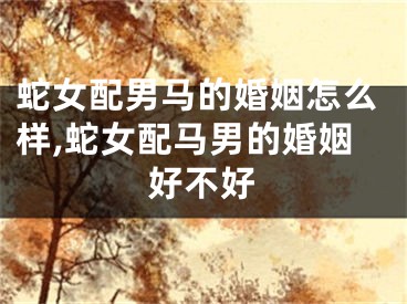 蛇女配男马的婚姻怎么样,蛇女配马男的婚姻好不好