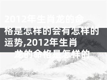 2012年生肖龙的命格是怎样的会有怎样的运势,2012年生肖龙的命格是怎样的
