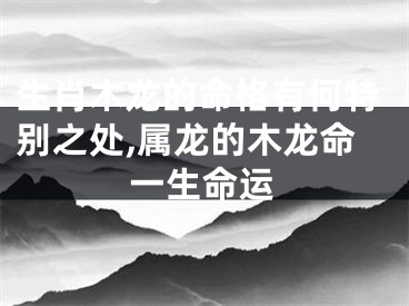 生肖木龙的命格有何特别之处,属龙的木龙命一生命运