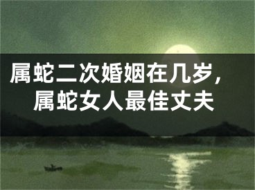 属蛇二次婚姻在几岁,属蛇女人最佳丈夫