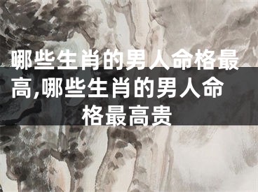 哪些生肖的男人命格最高,哪些生肖的男人命格最高贵