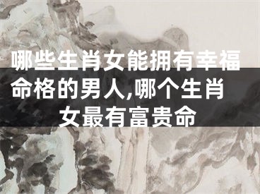 哪些生肖女能拥有幸福命格的男人,哪个生肖女最有富贵命