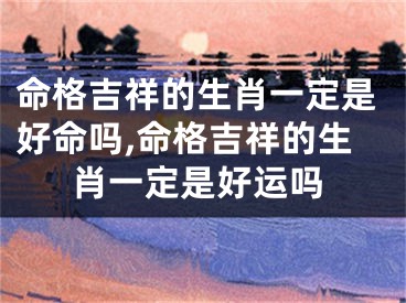 命格吉祥的生肖一定是好命吗,命格吉祥的生肖一定是好运吗