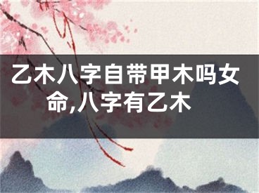 乙木八字自带甲木吗女命,八字有乙木