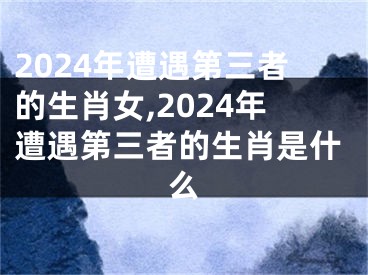 2024年遭遇第三者的生肖女,2024年遭遇第三者的生肖是什么