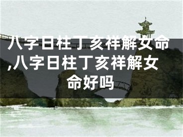 八字日柱丁亥祥解女命,八字日柱丁亥祥解女命好吗