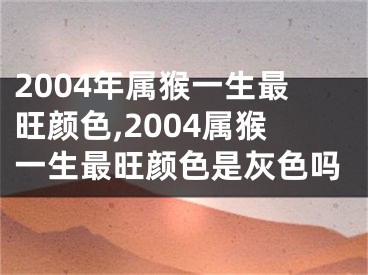 2004年属猴一生最旺颜色,2004属猴一生最旺颜色是灰色吗