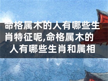 命格属木的人有哪些生肖特征呢,命格属木的人有哪些生肖和属相