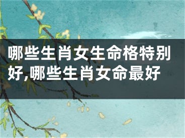 哪些生肖女生命格特别好,哪些生肖女命最好
