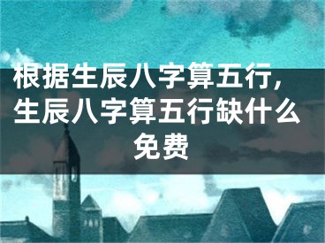 根据生辰八字算五行,生辰八字算五行缺什么免费