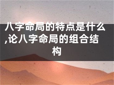 八字命局的特点是什么,论八字命局的组合结构