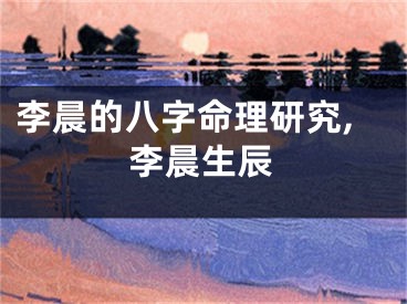 李晨的八字命理研究,李晨生辰
