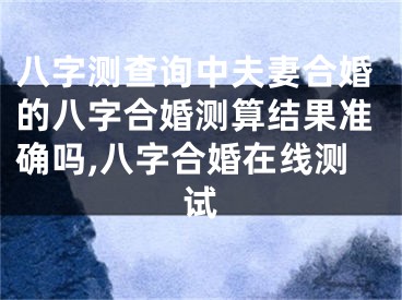 八字测查询中夫妻合婚的八字合婚测算结果准确吗,八字合婚在线测试