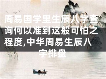 周易国学里生辰八字查询何以准到这般可怕之程度,中华周易生辰八字排盘