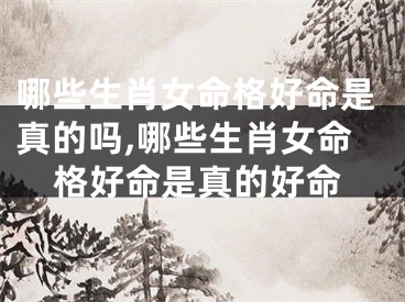 哪些生肖女命格好命是真的吗,哪些生肖女命格好命是真的好命