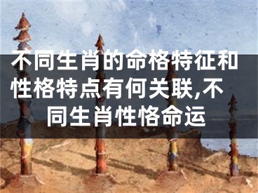 不同生肖的命格特征和性格特点有何关联,不同生肖性恪命运
