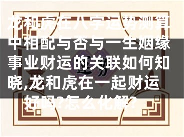 龙和虎在八字运势测算中相配与否与一生姻缘事业财运的关联如何知晓,龙和虎在一起财运好吗?怎么化解?