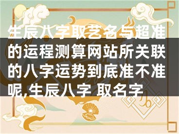 生辰八字取艺名与超准的运程测算网站所关联的八字运势到底准不准呢,生辰八字 取名字
