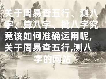 关于周易查五行、测八字、算八字、批八字究竟该如何准确运用呢,关于周易查五行,测八字的网站