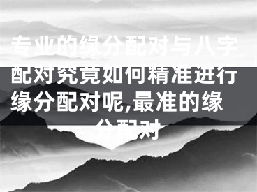 专业的缘分配对与八字配对究竟如何精准进行缘分配对呢,最准的缘分配对