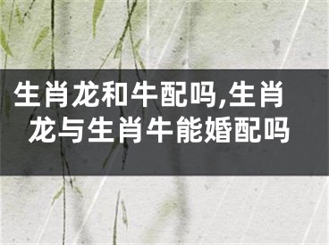 生肖龙和牛配吗,生肖龙与生肖牛能婚配吗