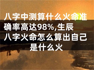 八字中测算什么火命准确率高达98%,生辰八字火命怎么算出自己是什么火