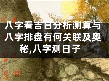 八字看吉日分析测算与八字排盘有何关联及奥秘,八字测日子