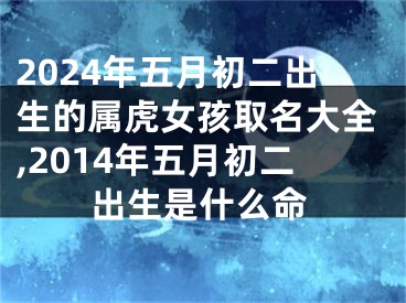 2024年五月初二出生的属虎女孩取名大全,2014年五月初二出生是什么命