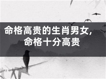 命格高贵的生肖男女,命格十分高贵