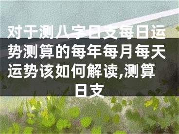 对于测八字日支每日运势测算的每年每月每天运势该如何解读,测算日支
